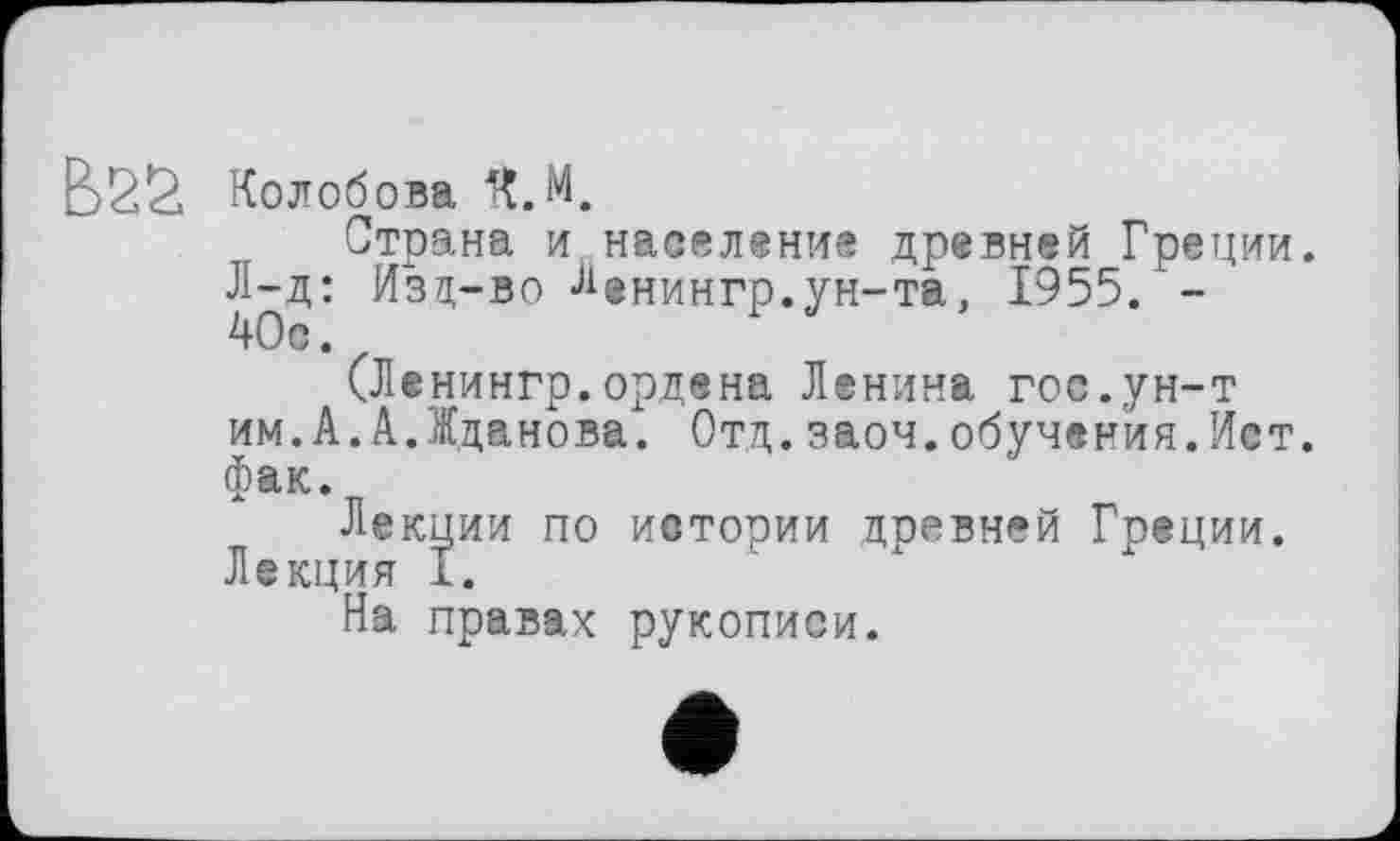 ﻿BSS Колобова ft.M.
Страна и население древней Греции.
Л-д: Изд-во Ленингр.ун-та, 1955. -
(Ленингр.ордена Ленина гос.ун-т им.А.А.Жданова. Отд.заоч.обучения.Ист. фак.
Лекции по истории древней Греции. Лекция I.
На правах рукописи.